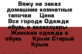 Вяжу на заказ домашние комнатные тапочки. › Цена ­ 800 - Все города Одежда, обувь и аксессуары » Женская одежда и обувь   . Крым,Старый Крым